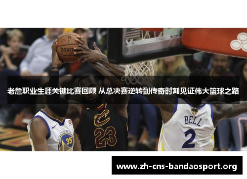 老詹职业生涯关键比赛回顾 从总决赛逆转到传奇时刻见证伟大篮球之路