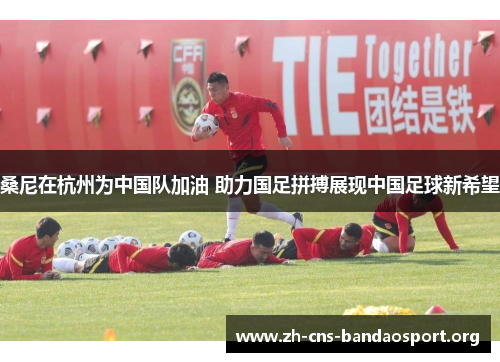 桑尼在杭州为中国队加油 助力国足拼搏展现中国足球新希望