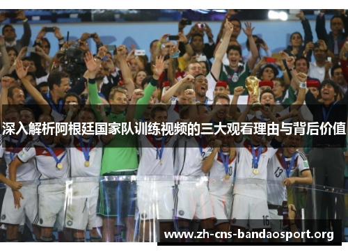 深入解析阿根廷国家队训练视频的三大观看理由与背后价值