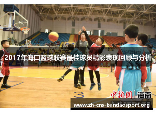 2017年海口篮球联赛最佳球员精彩表现回顾与分析 2017年海口篮球联赛最佳球员精彩表现回顾与分析