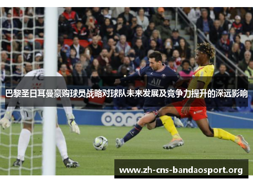 巴黎圣日耳曼豪购球员战略对球队未来发展及竞争力提升的深远影响