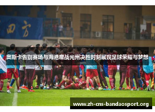 奥斯卡告别赛场与海港鏖战光州决胜时刻展现足球荣耀与梦想
