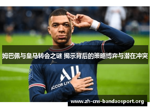姆巴佩与皇马转会之谜 揭示背后的策略博弈与潜在冲突
