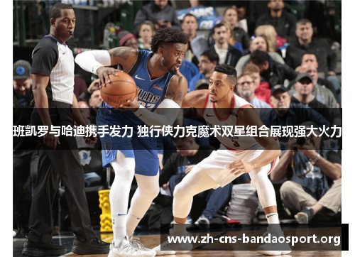 班凯罗与哈迪携手发力 独行侠力克魔术双星组合展现强大火力 班凯罗与哈迪携手发力 独行侠力克魔术双星组合展现强大火力