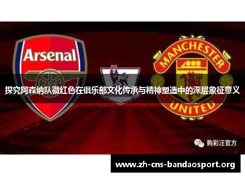 探究阿森纳队徽红色在俱乐部文化传承与精神塑造中的深层象征意义
